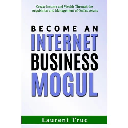 Become An Internet Business Mogul: Create Income and Wealth Through the Acquisition and Management of Online Assets