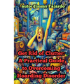 Get Rid of Clutter: A Practical Guide to Overcoming Hoarding Disorder
