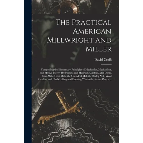 The Practical American Millwright and Miller: Comprising the Elementary Principles of Mechanics, Mechanism, and Motive Power, Hydraulics, and Hydrauli