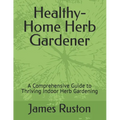 The Healthy-Home Herb Gardener: A Comprehensive Guide to Thriving Indoor Herb Gardening