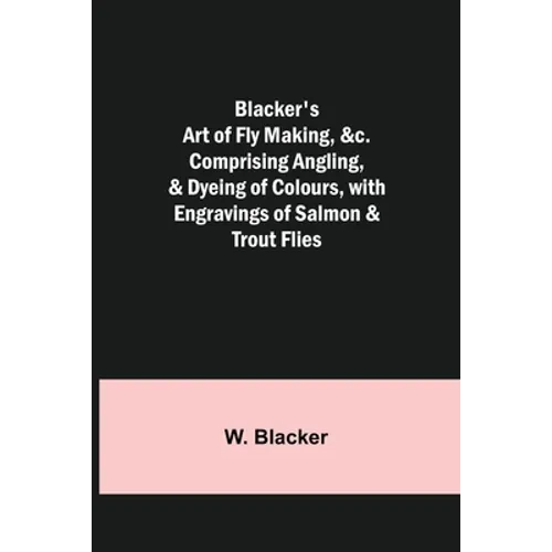 Blacker's Art of Fly Making, &c.; Comprising Angling, & Dyeing of Colours, with Engravings of Salmon & Trout Flies