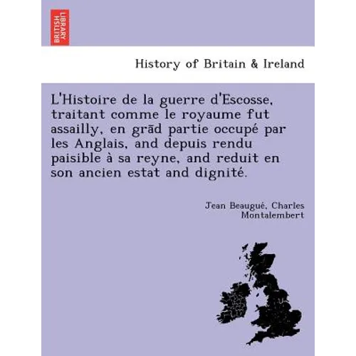 L'Histoire de La Guerre D'Escosse, Traitant Comme Le Royaume Fut Assailly, En Gra D Partie Occupe Par Les Anglais, and Depuis Rendu Paisible a Sa Reyn