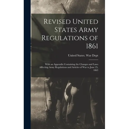 Revised United States Army Regulations of 1861: With an Appendix Containing the Changes and Laws Affecting Army Regulations and Articles of War to Jun