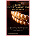 Bead Jewelry Making For Beginners: A Beginner's Fundamental Step By Step Guide to Crafting Bead Jewelries