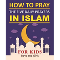 How to Pray the Five Daily Prayers in Islam for Kids: Well-detailed guide to practice prayers in Islam for muslim kids, both boys and girls