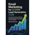 Email Marketing For $100M Lead Generation 2025: Strategies for Growing Your Subscriber Base, Designing Eye-Catching Templates, Automated Campaigns, Un