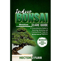Indoor Bonsai Care Guide: A Comprehensive Guide to Selecting, Nurturing, and Training Bonsai Trees for Beginners
