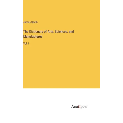 The Dictionary of Arts, Sciences, and Manufactures: Vol. I