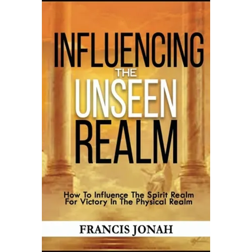 Influencing The Unseen Realm: How to Influence The Spirit Realm for Victory in The Physical Realm(Spiritual Success Books)