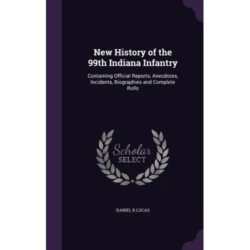 New History of the 99th Indiana Infantry: Containing Official Reports, Anecdotes, Incidents, Biographies and Complete Rolls