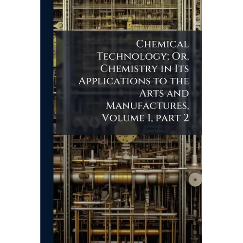 Chemical Technology; Or, Chemistry in Its Applications to the Arts and Manufactures, Volume 1, part 2