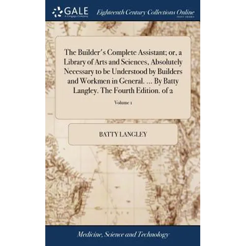 The Builder's Complete Assistant; or, a Library of Arts and Sciences, Absolutely Necessary to be Understood by Builders and Workmen in General. ... By