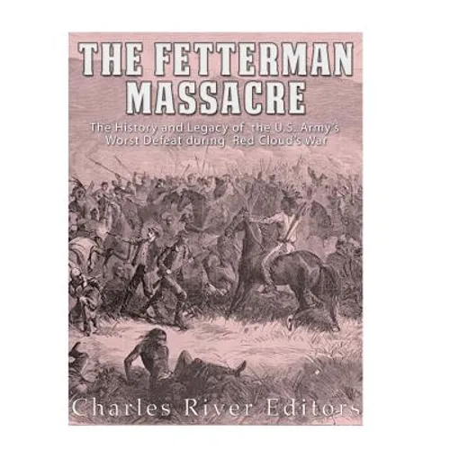 The Fetterman Massacre: The History and Legacy of the U.S. Army's Worst Defeat during Red Cloud's War