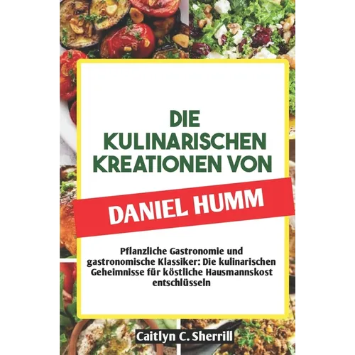 Die Kulinarischen Kreationen Von Daniel Humm: Pflanzliche Gastronomie und gastronomische Klassiker: Die kulinarischen Geheimnisse für köstliche Hausma