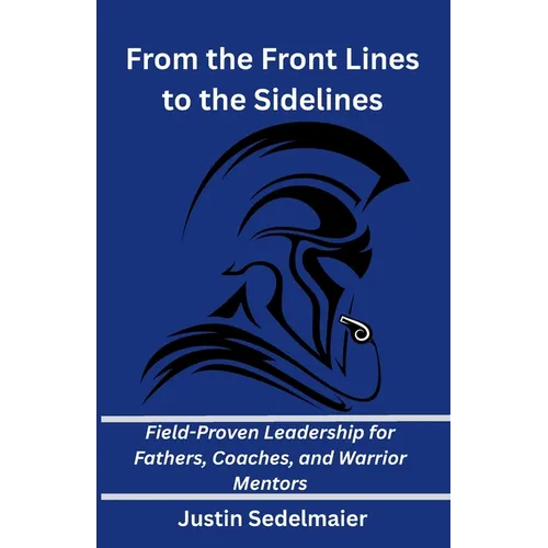 From the Front Lines to the Sidelines: Field-Proven Leadership for Fathers, Coaches, and Warrior Mentors