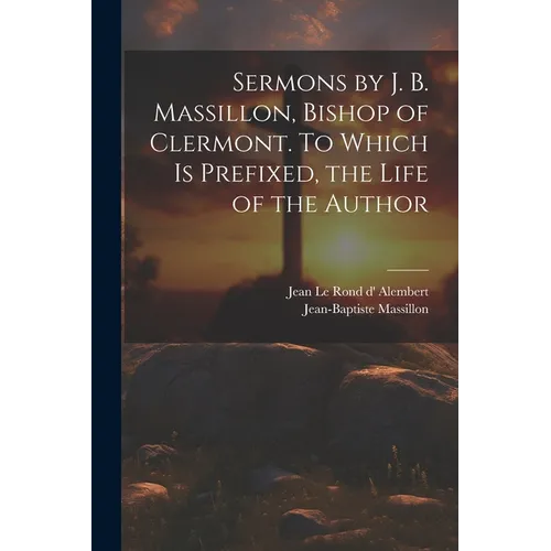 Sermons by J. B. Massillon, Bishop of Clermont. To Which is Prefixed, the Life of the Author