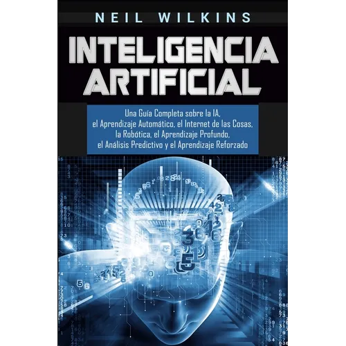 Inteligencia Artificial: Una Guía Completa sobre la IA, el Aprendizaje Automático, el Internet de las Cosas, la Robótica, el Aprendizaje Profundo, el