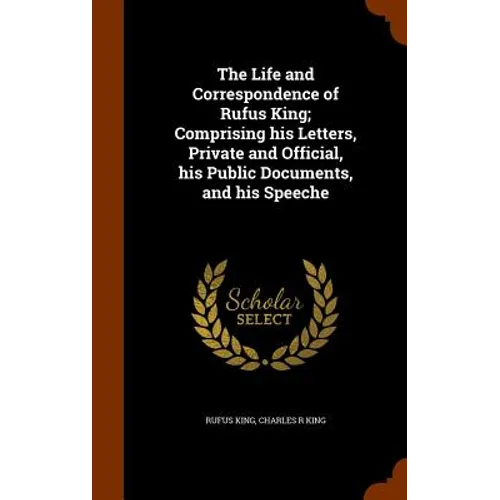 The Life and Correspondence of Rufus King; Comprising his Letters, Private and Official, his Public Documents, and his Speeche