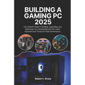 Building A Gaming Pc 2025: The Ultimate Guide to Building, Upgrading, and Optimizing Your Gaming Rig with the Latest Hardware and Trends for Peak Perf