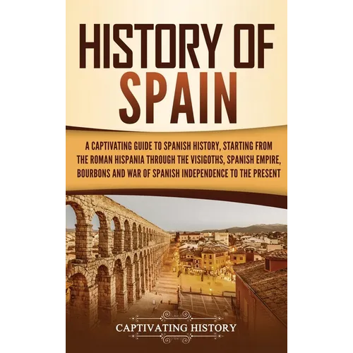 History of Spain: A Captivating Guide to Spanish History, Starting from Roman Hispania through the Visigoths, the Spanish Empire, the Bourbons, and th