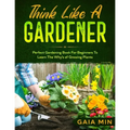 Think Like A Gardener: The Perfect Gardening Book For Beginners To Learn The Why's of Growing Plants