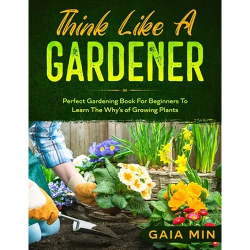 Think Like A Gardener: The Perfect Gardening Book For Beginners To Learn The Why's of Growing Plants