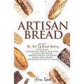 Artisan Bread: Master the Art of Bread Baking Using Your Sourdough Starter. Bake Pizza, Gluten-Free Breads, Kneaded Breads, No-Knead