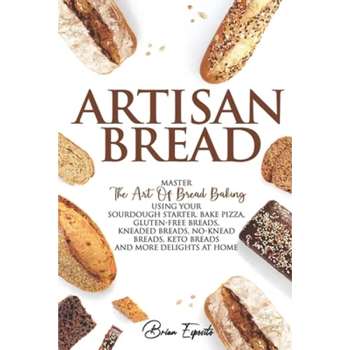 Artisan Bread: Master the Art of Bread Baking Using Your Sourdough Starter. Bake Pizza, Gluten-Free Breads, Kneaded Breads, No-Knead