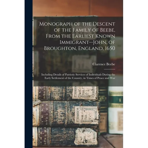 Monograph of the Descent of the Family of Beebe, From the Earliest Known Immigrant--John, of Broughton, England, 1650; Including Details of Patriotic