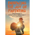 Embracing the Joy of Parenting: A Practical Guide to Raising Confident Children Under 5 Without Losing Yourself.