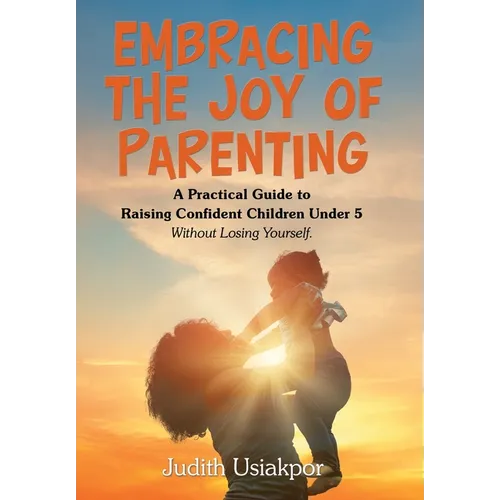 Embracing the Joy of Parenting: A Practical Guide to Raising Confident Children Under 5 Without Losing Yourself.