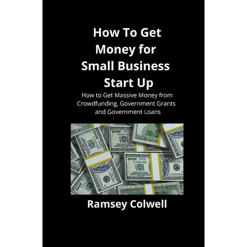 How To Get Money for Small Business Start Up: How to Get Massive Money from Crowdfunding, Government Grants and Government Loans