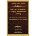The Arts Of Tanning, Currying And Leather-Dressing: Theoretically And Practically Considered In All Their Details