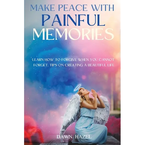 Make Peace With Painful Memories: Learn How To Forgive When You Cannot Forget. Tips On Creating A Beautiful Life