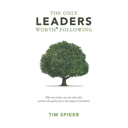 The Only Leaders Worth* Following: Why Some Leaders Succeed, Others Fail, and How the Quality of Our Lives Hangs in the Balance