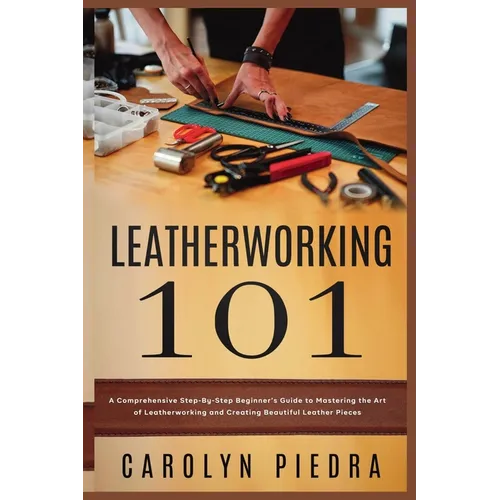 Leatherworking 101: A Comprehensive Step-By-Step Beginner'sGuide to Mastering the Art of Leatherworking and Creating Beautiful Leather Pieces