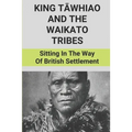 King Tāwhiao And The Waikato Tribes: Sitting In The Way Of British Settlement: New Zealand Wars Historian