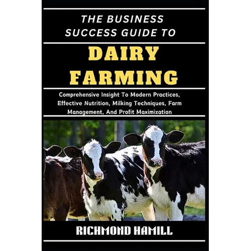 The Business Success Guide to Dairy Farming: Comprehensive Insight To Modern Practices, Effective Nutrition, Milking Techniques, Farm Management, And