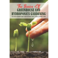 The Basics Of Greenhouse And Hydroponics Gardening: The Ultimate Beginner's Guide to Grow Vegetables, Fruits, Flowers and Herbs at Home: How To Build