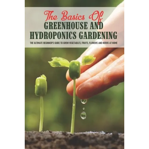 The Basics Of Greenhouse And Hydroponics Gardening: The Ultimate Beginner's Guide to Grow Vegetables, Fruits, Flowers and Herbs at Home: How To Build