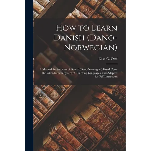 How to Learn Danish (Dano-Norwegian): A Manual for Students of Danish (Dano-Norwegian) Based Upon the Ollendorffian System of Teaching Languages, and