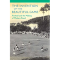 The Invention of the Beautiful Game: Football and the Making of Modern Brazil