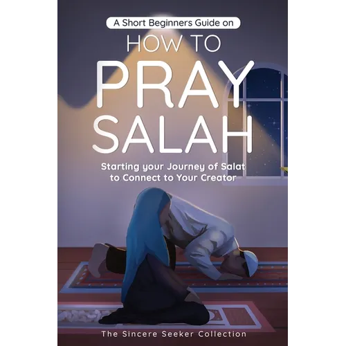 A Short Beginners Guide on How to Pray Salah: Starting Your Journey of Salat to Connect to Your Creator with Simple Step by Step Instructions