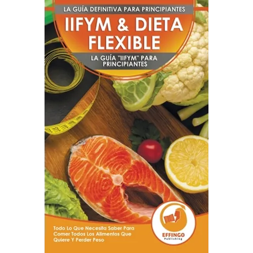 IIFYM & Dieta Flexible: La Guía "IIFYM" Para Principiantes - Todo Lo Que Necesita Saber Para Comer Todos Los Alimentos Que Quiere Y Perder Peso (Libro