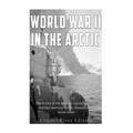 World War II in the Arctic: The History of the Aleutian Islands Campaign and Nazi Germany's Arctic Invasion of the Soviet Union