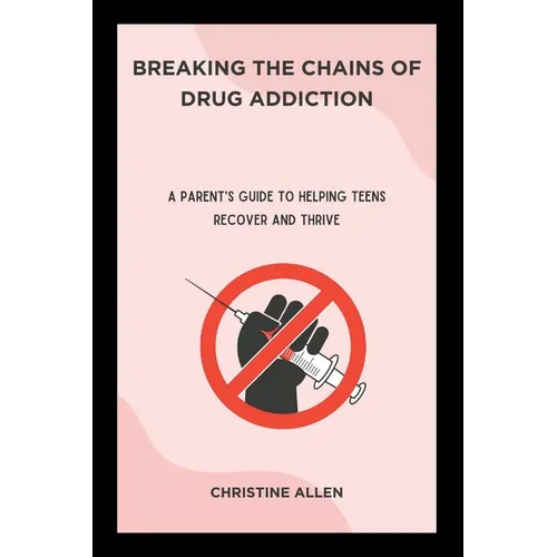 Breaking the Chains of Drug Addiction: A Parent's Guide to Helping Teens Recover and Thrive