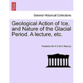Geological Action of Ice, and Nature of the Glacial Period. a Lecture, Etc.