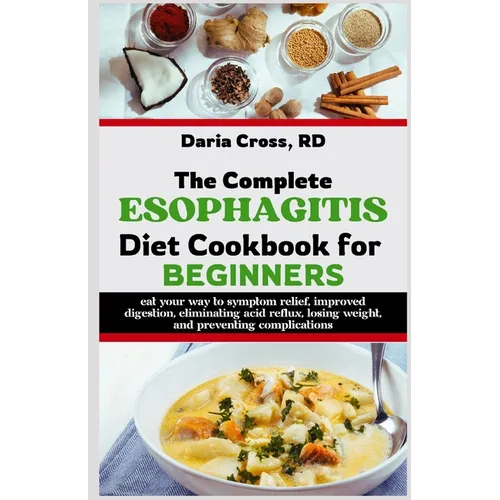 The Complete Esophagitis Diet Cookbook for Beginners: Eat Your Way to Symptom Relief, Improved Digestion, Eliminating Acid Reflux, Losing Weight, and