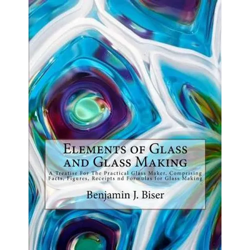 Elements of Glass and Glass Making: A Treatise For The Practical Glass Maker, Comprising Facts, Figures, Receipts nd Formulas for Glass Making