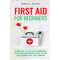 First Aid for Beginners: Learn How to Act in an Emergency Situation, and Provide First Aid to the Injured Until Help Arrives ( First Aid for Beginners